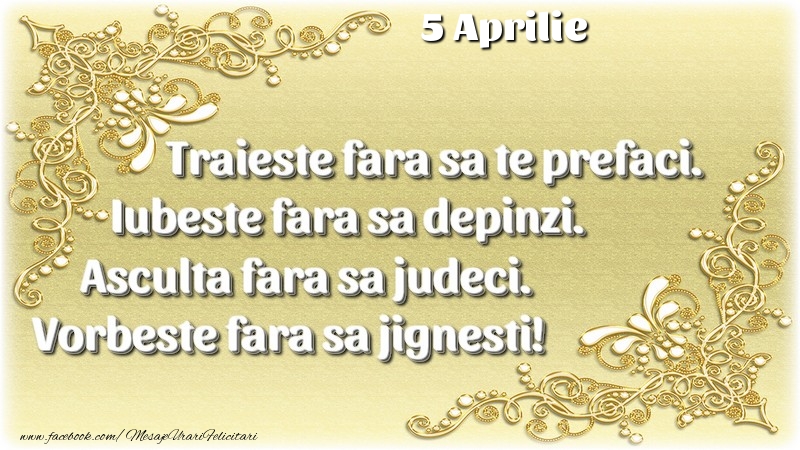 Trăieşte fara sa te prefaci. Iubeşte fara sa depinzi. Asculta fara sa judeci. Vorbeste fara sa jignesti! 5 Aprilie