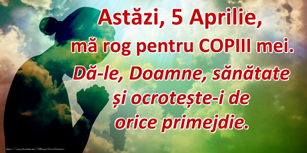 Astăzi, 5 Aprilie, mă rog pentru COPIII mei. Dă-le, Doamne, sănătate și ocrotește-i de orice primejdie.