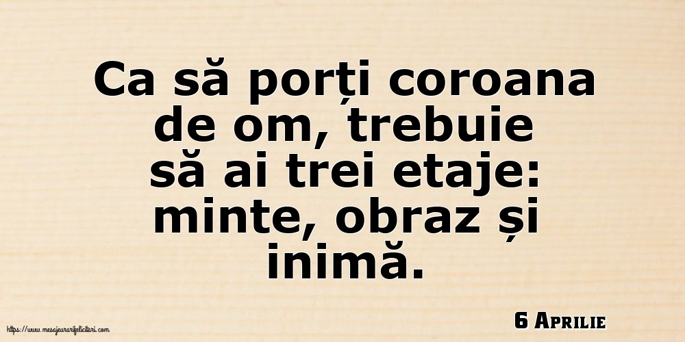 Felicitari de 6 Aprilie - 6 Aprilie - Ca să porți coroana de om, trebuie să ai trei etaje: minte, obraz și inimă.