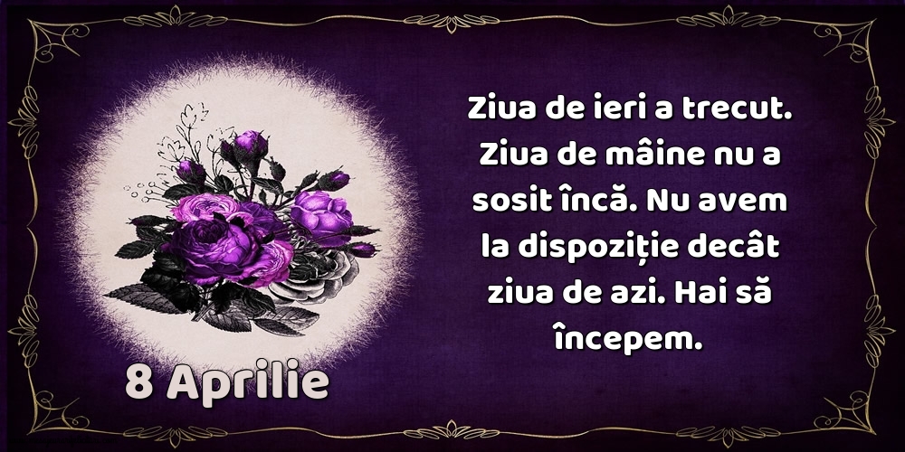 8.Aprilie Ziua de ieri a trecut. Ziua de mâine nu a sosit încă. Nu avem la dispoziţie decât ziua de azi. Hai să începem.