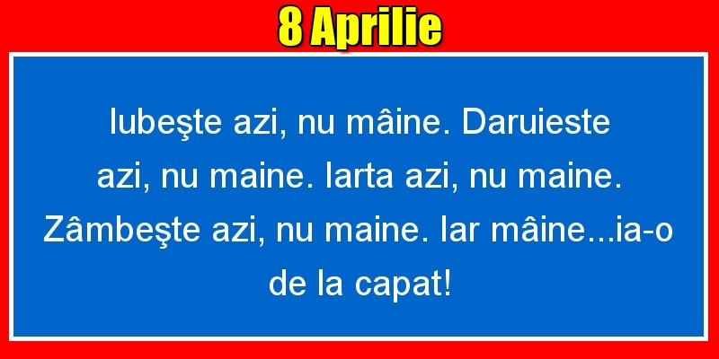 Felicitari de 8 Aprilie - 8.Aprilie Iubeşte azi, nu mâine. Dăruieste azi, nu mâine. Iartă azi, nu mâine. Zâmbeşte azi, nu mâine. Iar mâine...ia-o de la capăt!