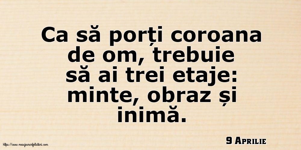 9 Aprilie - Ca să porți coroana de om, trebuie să ai trei etaje: minte, obraz și inimă.