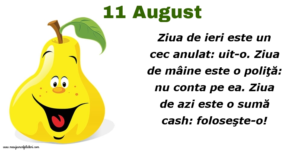 Felicitari de 11 August - 11.August Ziua de ieri este un cec anulat: uit-o. Ziua de mâine este o poliţă: nu conta pe ea. Ziua de azi este o sumă cash: foloseşte-o!