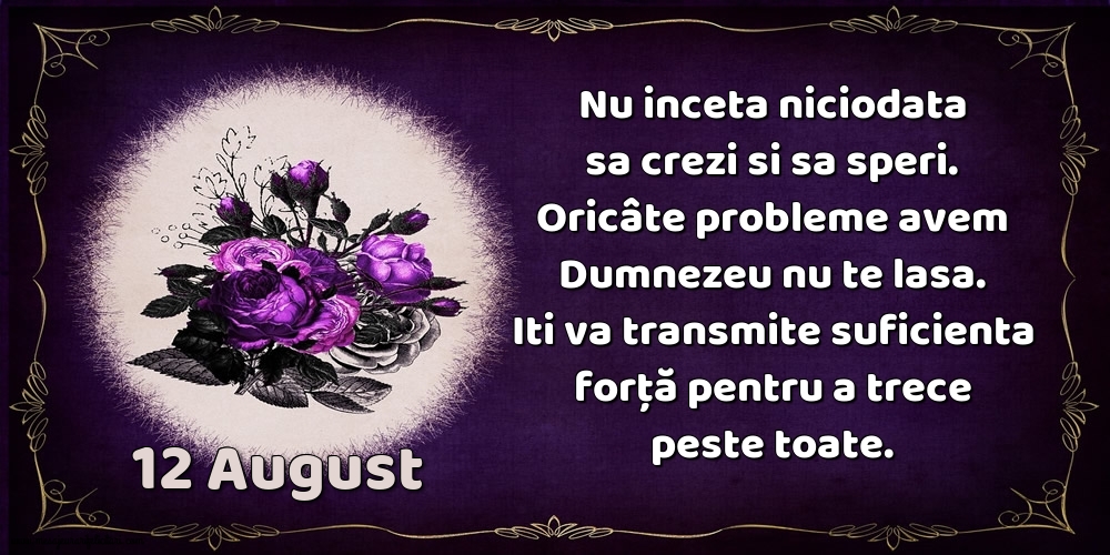 Felicitari de 12 August - 12.August Nu inceta niciodata sa crezi si sa speri. Oricâte probleme avem Dumnezeu nu te lasa. Iti va transmite suficienta forţă pentru a trece peste toate.