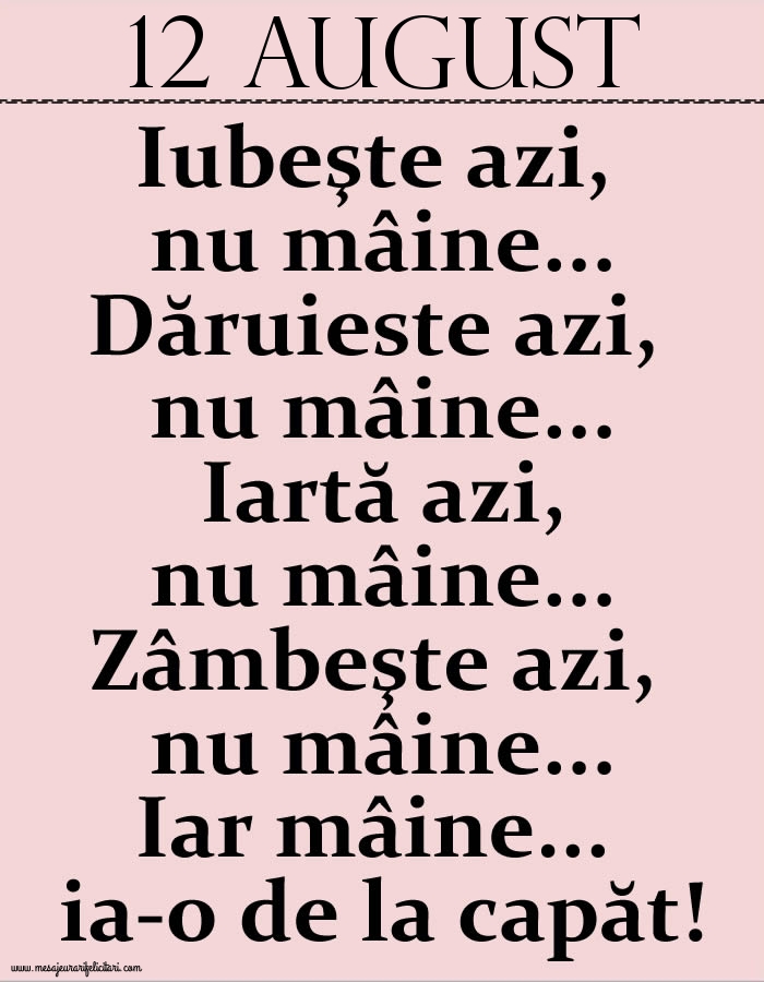 12.August Iubeşte azi, nu mâine. Dăruieste azi, nu mâine. Iartă azi, nu mâine. Zâmbeşte azi, nu mâine. Iar mâine...ia-o de la capăt!