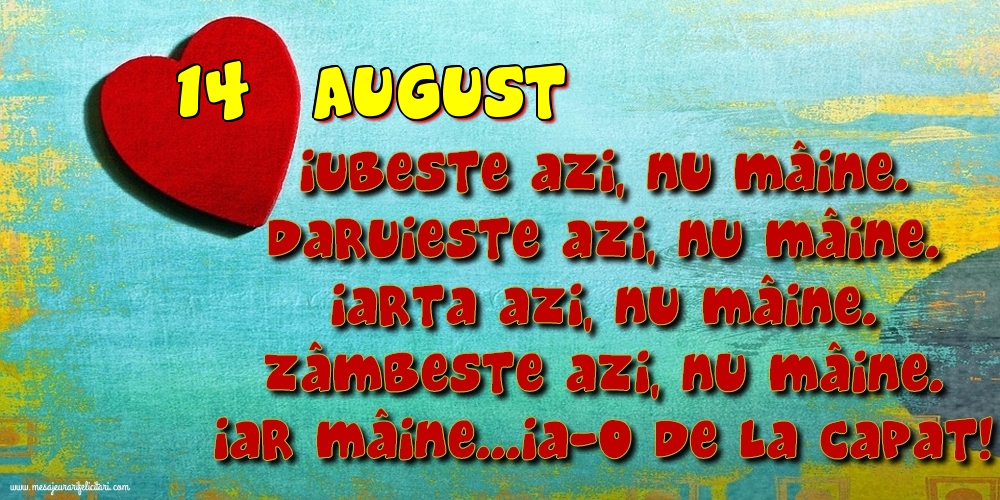 Felicitari de 14 August - 14.August Iubeşte azi, nu mâine. Dăruieste azi, nu mâine. Iartă azi, nu mâine. Zâmbeşte azi, nu mâine. Iar mâine...ia-o de la capăt!