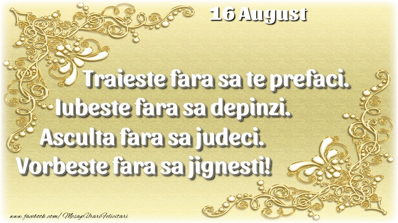 Felicitari de 16 August - Trăieşte fara sa te prefaci. Iubeşte fara sa depinzi. Asculta fara sa judeci. Vorbeste fara sa jignesti! 16 August