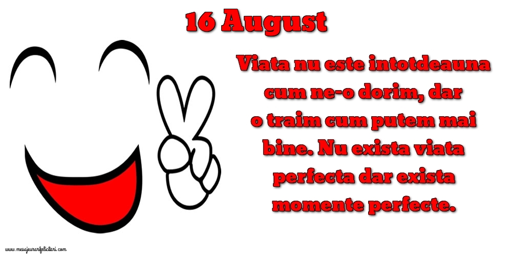 Felicitari de 16 August - 16.August Viata nu este intotdeauna cum ne-o dorim, dar o traim cum putem mai bine. Nu exista viata perfecta dar exista momente perfecte.