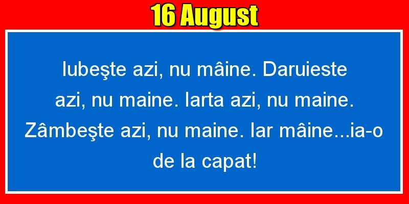 16.August Iubeşte azi, nu mâine. Dăruieste azi, nu mâine. Iartă azi, nu mâine. Zâmbeşte azi, nu mâine. Iar mâine...ia-o de la capăt!