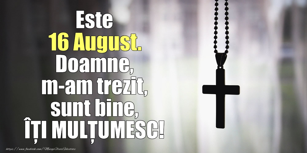 Este 16 August. Doamne, m-am trezit, sunt bine, ÎȚI MULȚUMESC!