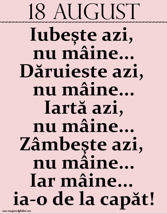 Felicitari de 18 August - 18.August Iubeşte azi, nu mâine. Dăruieste azi, nu mâine. Iartă azi, nu mâine. Zâmbeşte azi, nu mâine. Iar mâine...ia-o de la capăt!