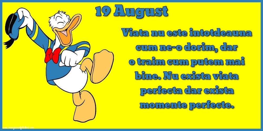 19.August Viata nu este intotdeauna cum ne-o dorim, dar o traim cum putem mai bine. Nu exista viata perfecta dar exista momente perfecte.