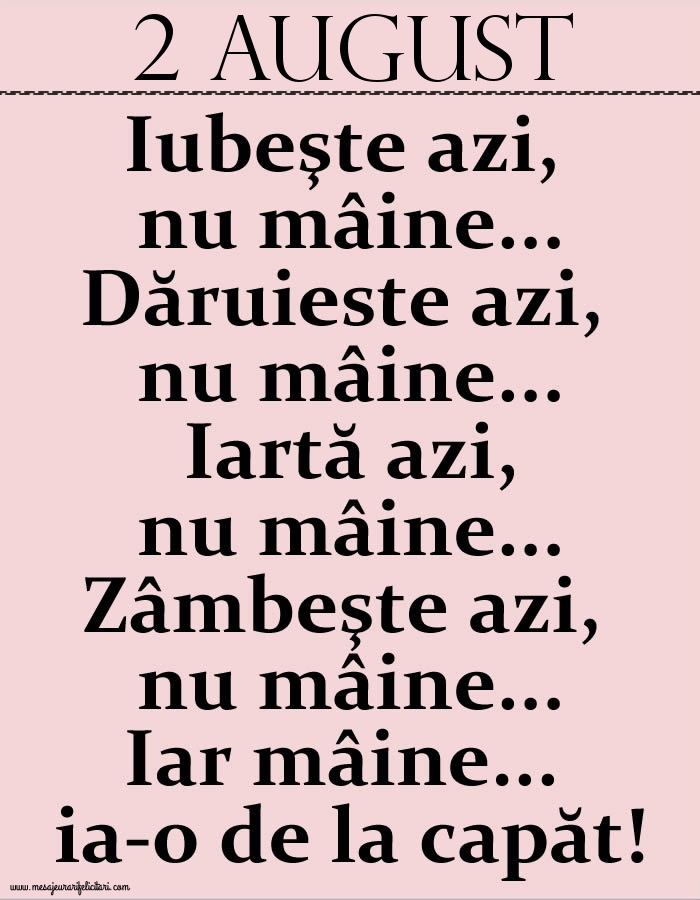 Felicitari de 2 August - 2.August Iubeşte azi, nu mâine. Dăruieste azi, nu mâine. Iartă azi, nu mâine. Zâmbeşte azi, nu mâine. Iar mâine...ia-o de la capăt!