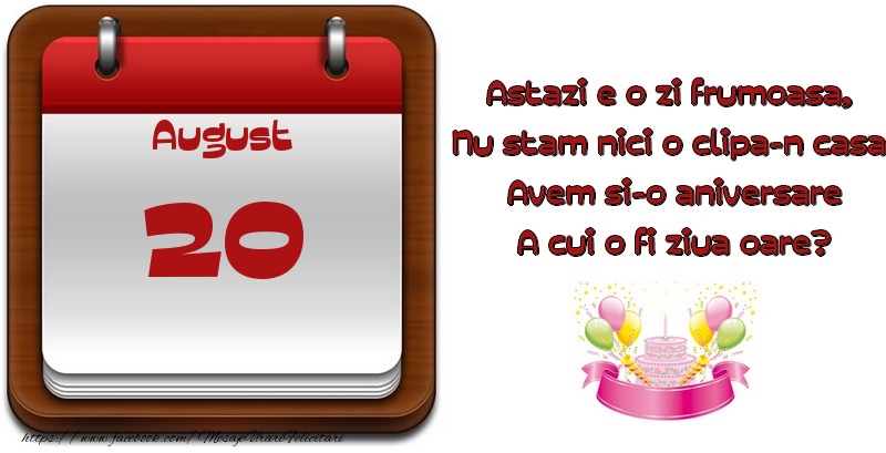 August 20 Astazi e o zi frumoasa,  Nu stam nici o clipa-n casa, Avem si-o aniversare A cui o fi ziua oare?