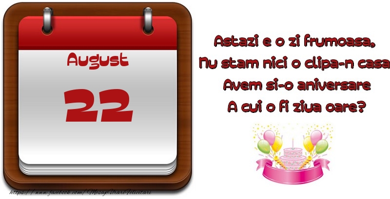 August 22 Astazi e o zi frumoasa,  Nu stam nici o clipa-n casa, Avem si-o aniversare A cui o fi ziua oare?