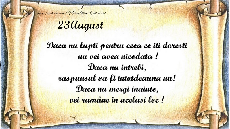 Daca nu lupti pentru ceea ce iti doresti, nu vei avea nicodata ! Daca nu intrebi, raspunsul va fi intotdeauna nu! Daca nu mergi inainte, vei rămâne in acelasi loc ! August 23