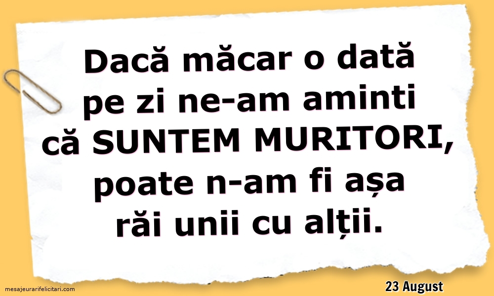 Felicitari de 23 August - 23 August - Dacă măcar o dată pe zi ne-am aminti ca suntem muritori...