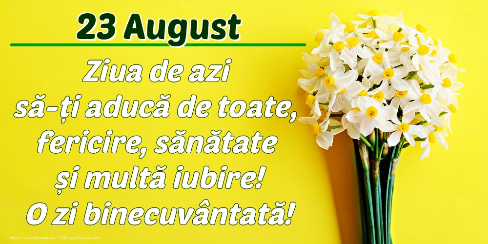August 23 Ziua de azi să-ți aducă de toate, fericire, sănătate și multă iubire! O zi binecuvântată!