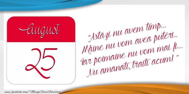 Astazi nu avem timp... Mâine nu vom avea puteri.. Iar poimaine nu vom mai fi... Nu amanati, traiti acum! 25August