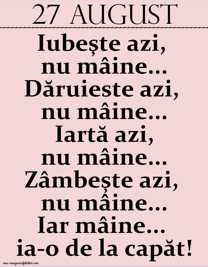 27.August Iubeşte azi, nu mâine. Dăruieste azi, nu mâine. Iartă azi, nu mâine. Zâmbeşte azi, nu mâine. Iar mâine...ia-o de la capăt!
