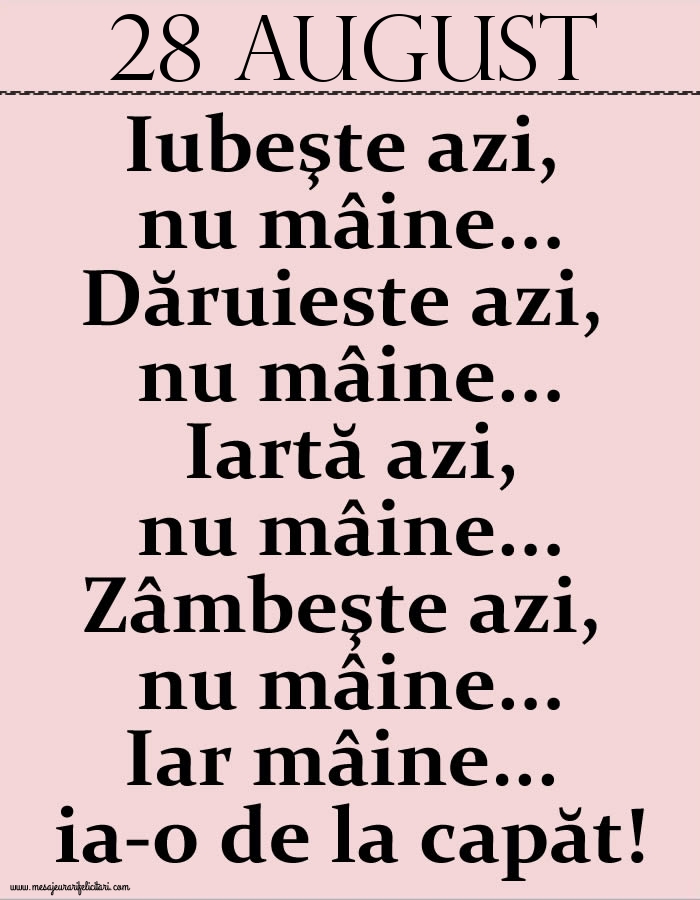 Felicitari de 28 August - 28.August Iubeşte azi, nu mâine. Dăruieste azi, nu mâine. Iartă azi, nu mâine. Zâmbeşte azi, nu mâine. Iar mâine...ia-o de la capăt!