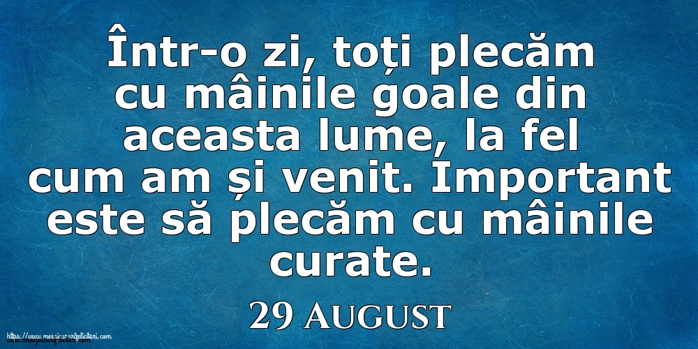 Felicitari de 29 August - Mesajul zilei 29 August Într-o zi, toți plecăm cu mâinile goale din aceasta lume, la fel cum am și venit. Important este să plecăm cu mâinile curate.
