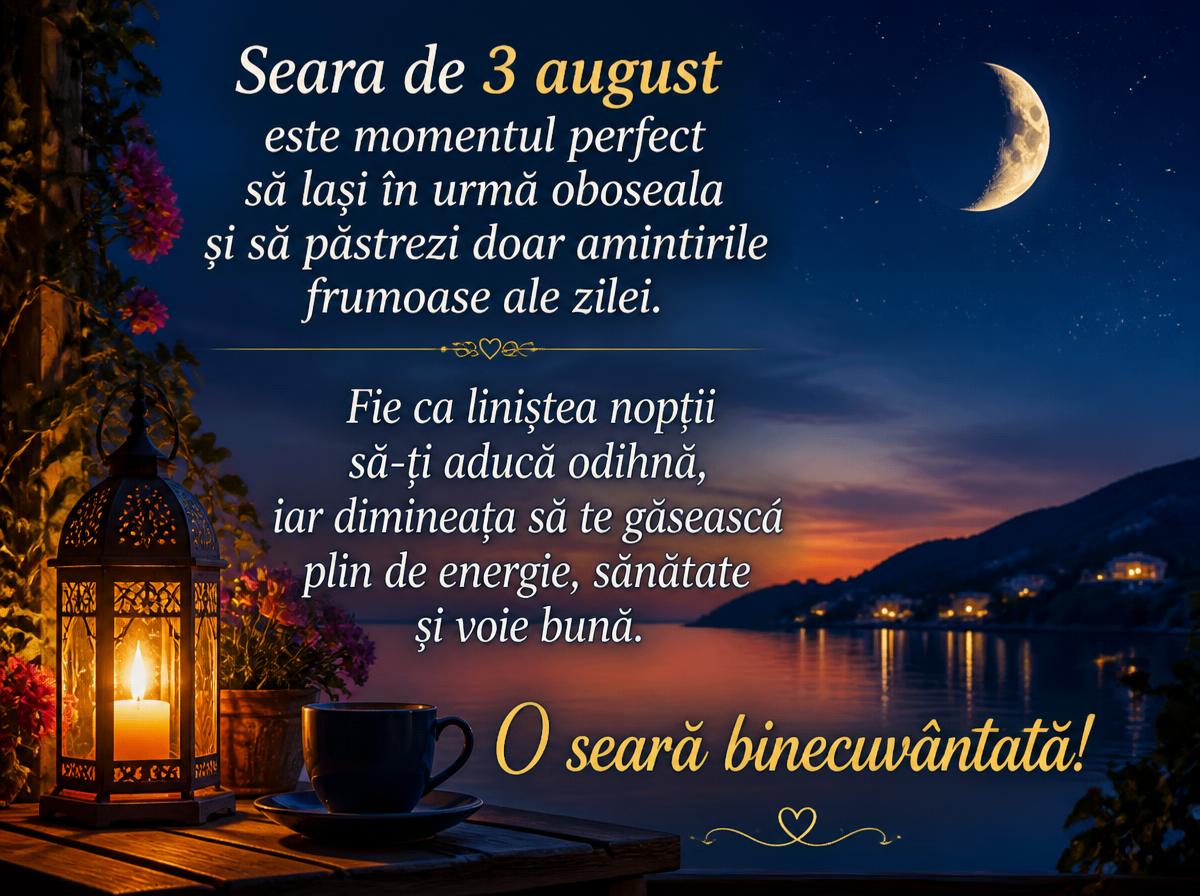 Felicitari de 3 August - Seara de 3 august este momentul perfect să lași în urmă oboseala și să păstrezi doar amintirile frumoase ale zilei. Fie ca liniștea nopții să-ți aducă odihnă, iar dimineața să te găsească plin de energie, sănătate și voie bună. O seară binecuvântată!