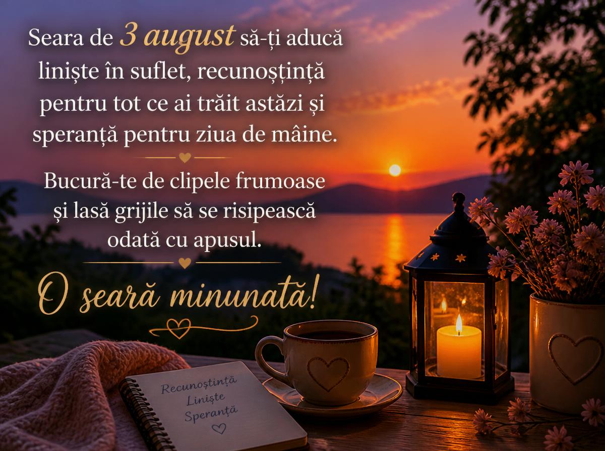 Felicitari de 3 August - Seara de 3 august să-ți aducă liniște în suflet, recunoștință pentru tot ce ai trăit astăzi și speranță pentru ziua de mâine. Bucură-te de clipele frumoase și lasă grijile să se risipească odată cu apusul. O seară minunată!