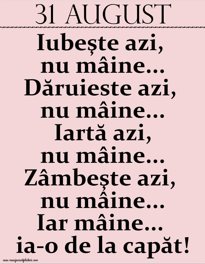 31.August Iubeşte azi, nu mâine. Dăruieste azi, nu mâine. Iartă azi, nu mâine. Zâmbeşte azi, nu mâine. Iar mâine...ia-o de la capăt!