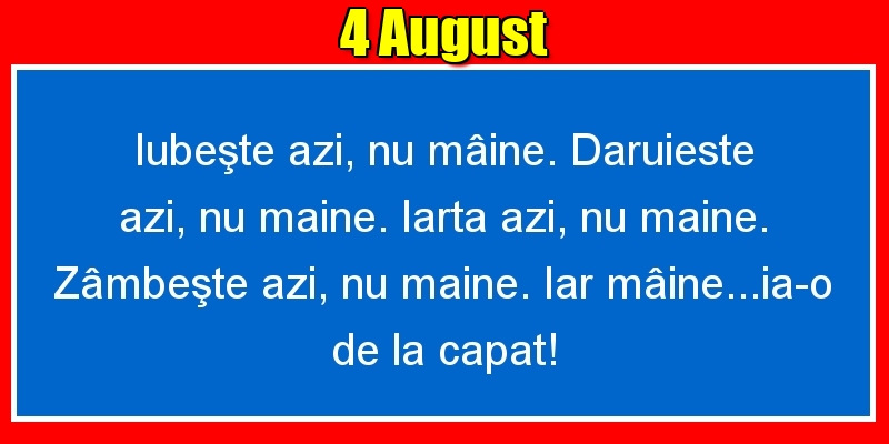Felicitari de 4 August - 4.August Iubeşte azi, nu mâine. Dăruieste azi, nu mâine. Iartă azi, nu mâine. Zâmbeşte azi, nu mâine. Iar mâine...ia-o de la capăt!