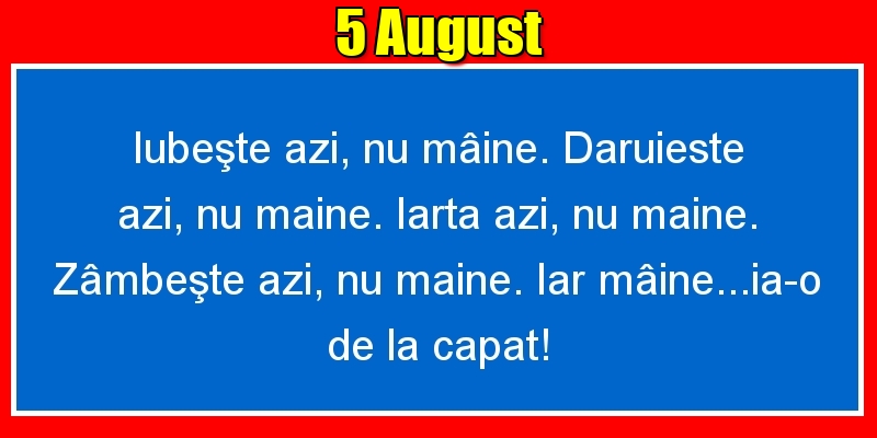5.August Iubeşte azi, nu mâine. Dăruieste azi, nu mâine. Iartă azi, nu mâine. Zâmbeşte azi, nu mâine. Iar mâine...ia-o de la capăt!