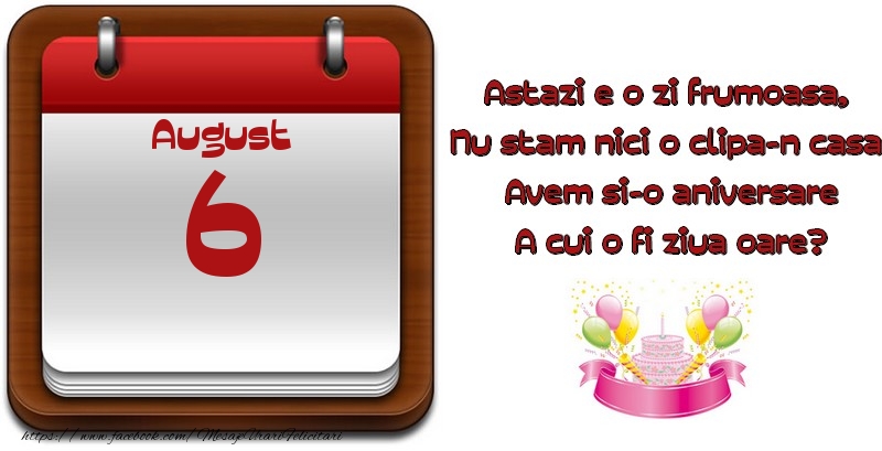 August 6 Astazi e o zi frumoasa,  Nu stam nici o clipa-n casa, Avem si-o aniversare A cui o fi ziua oare?