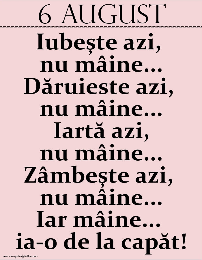 6.August Iubeşte azi, nu mâine. Dăruieste azi, nu mâine. Iartă azi, nu mâine. Zâmbeşte azi, nu mâine. Iar mâine...ia-o de la capăt!