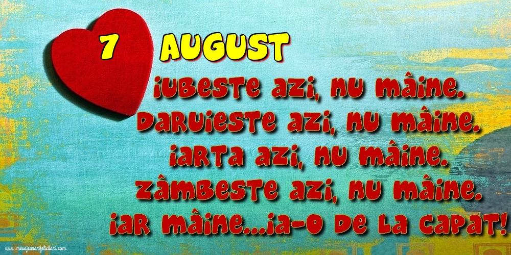 Felicitari de 7 August - 7.August Iubeşte azi, nu mâine. Dăruieste azi, nu mâine. Iartă azi, nu mâine. Zâmbeşte azi, nu mâine. Iar mâine...ia-o de la capăt!