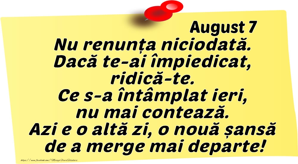August 7 Nu renunța niciodată. Dacă te-ai împiedicat, ridică-te. Ce s-a întâmplat ieri, nu mai contează. Azi e o altă zi, o nouă șansă de a merge mai departe!