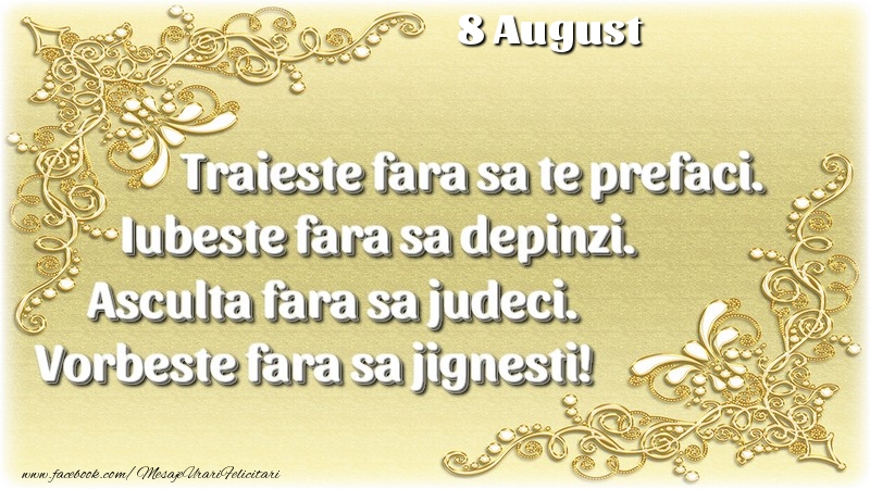 Felicitari de 8 August - Trăieşte fara sa te prefaci. Iubeşte fara sa depinzi. Asculta fara sa judeci. Vorbeste fara sa jignesti! 8 August