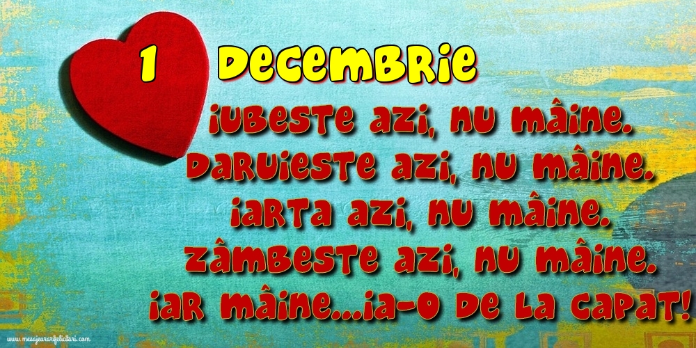 Felicitari de 1 Decembrie - 1.Decembrie Iubeşte azi, nu mâine. Dăruieste azi, nu mâine. Iartă azi, nu mâine. Zâmbeşte azi, nu mâine. Iar mâine...ia-o de la capăt!