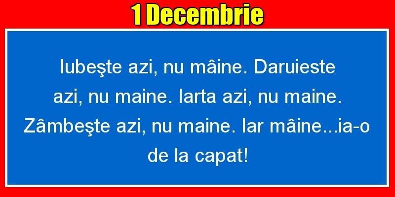 Felicitari de 1 Decembrie - 1.Decembrie Iubeşte azi, nu mâine. Dăruieste azi, nu mâine. Iartă azi, nu mâine. Zâmbeşte azi, nu mâine. Iar mâine...ia-o de la capăt!