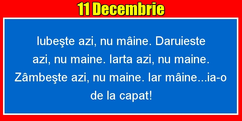 11.Decembrie Iubeşte azi, nu mâine. Dăruieste azi, nu mâine. Iartă azi, nu mâine. Zâmbeşte azi, nu mâine. Iar mâine...ia-o de la capăt!