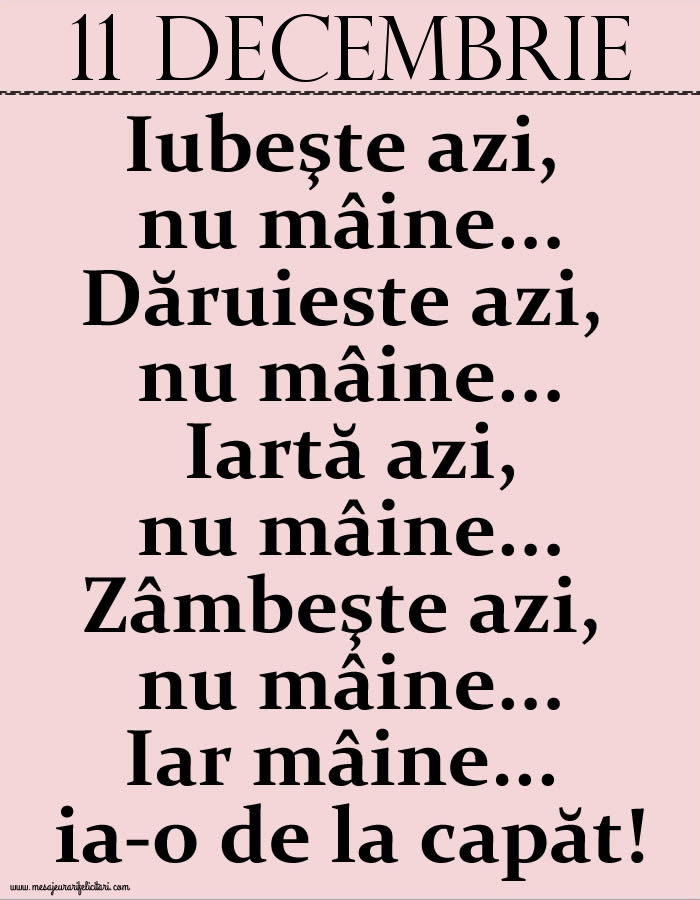 Felicitari de 11 Decembrie - 11.Decembrie Iubeşte azi, nu mâine. Dăruieste azi, nu mâine. Iartă azi, nu mâine. Zâmbeşte azi, nu mâine. Iar mâine...ia-o de la capăt!