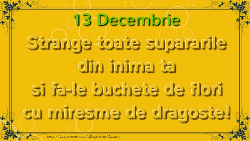 Felicitari de 13 Decembrie - Strange toate supararile din inima ta si fa-le buchete de flori cu miresme de dragoste! Decembrie  13