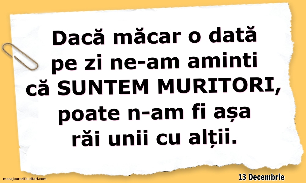 Felicitari de 13 Decembrie - 13 Decembrie - Dacă măcar o dată pe zi ne-am aminti ca suntem muritori...