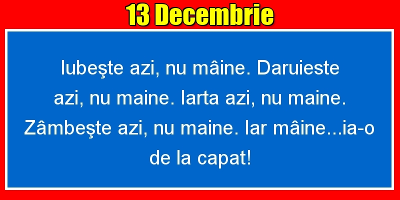 Felicitari de 13 Decembrie - 13.Decembrie Iubeşte azi, nu mâine. Dăruieste azi, nu mâine. Iartă azi, nu mâine. Zâmbeşte azi, nu mâine. Iar mâine...ia-o de la capăt!