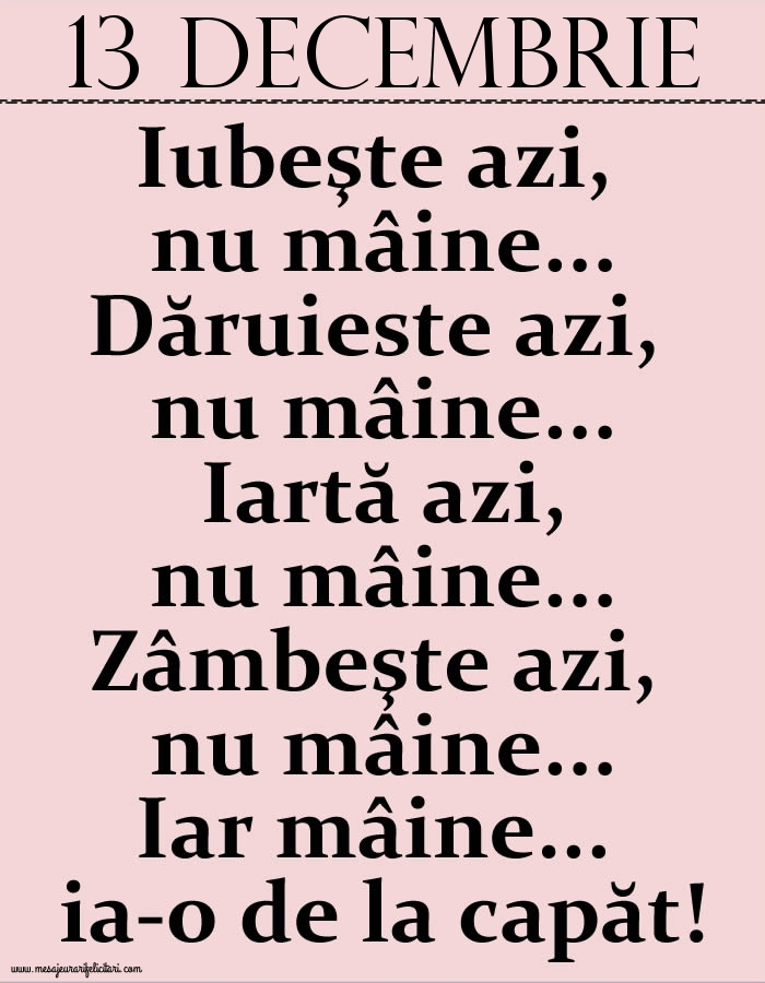 13.Decembrie Iubeşte azi, nu mâine. Dăruieste azi, nu mâine. Iartă azi, nu mâine. Zâmbeşte azi, nu mâine. Iar mâine...ia-o de la capăt!