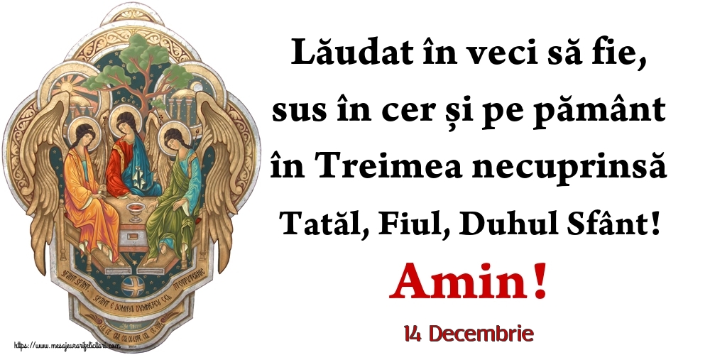 Felicitari de 14 Decembrie - 14 Decembrie - Lăudat în veci să fie, sus în cer și pe pământ în Treimea necuprinsă Tatăl, Fiul, Duhul Sfânt! Amin!