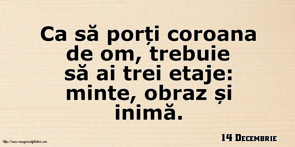 Felicitari de 14 Decembrie - 14 Decembrie - Ca să porți coroana de om, trebuie să ai trei etaje: minte, obraz și inimă.