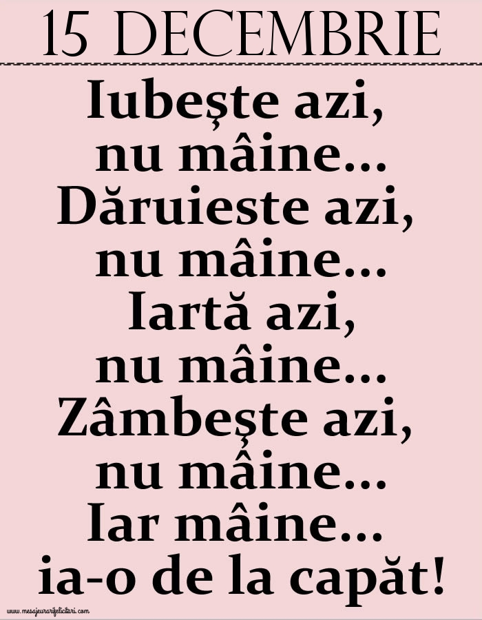 15.Decembrie Iubeşte azi, nu mâine. Dăruieste azi, nu mâine. Iartă azi, nu mâine. Zâmbeşte azi, nu mâine. Iar mâine...ia-o de la capăt!