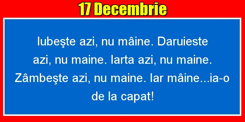 Felicitari de 17 Decembrie - 17.Decembrie Iubeşte azi, nu mâine. Dăruieste azi, nu mâine. Iartă azi, nu mâine. Zâmbeşte azi, nu mâine. Iar mâine...ia-o de la capăt!