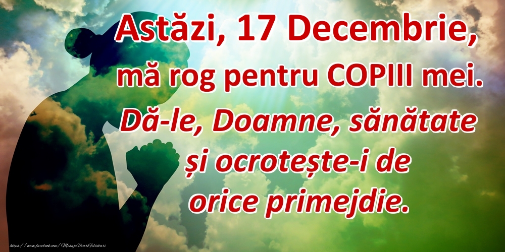Astăzi, 17 Decembrie, mă rog pentru COPIII mei. Dă-le, Doamne, sănătate și ocrotește-i de orice primejdie.