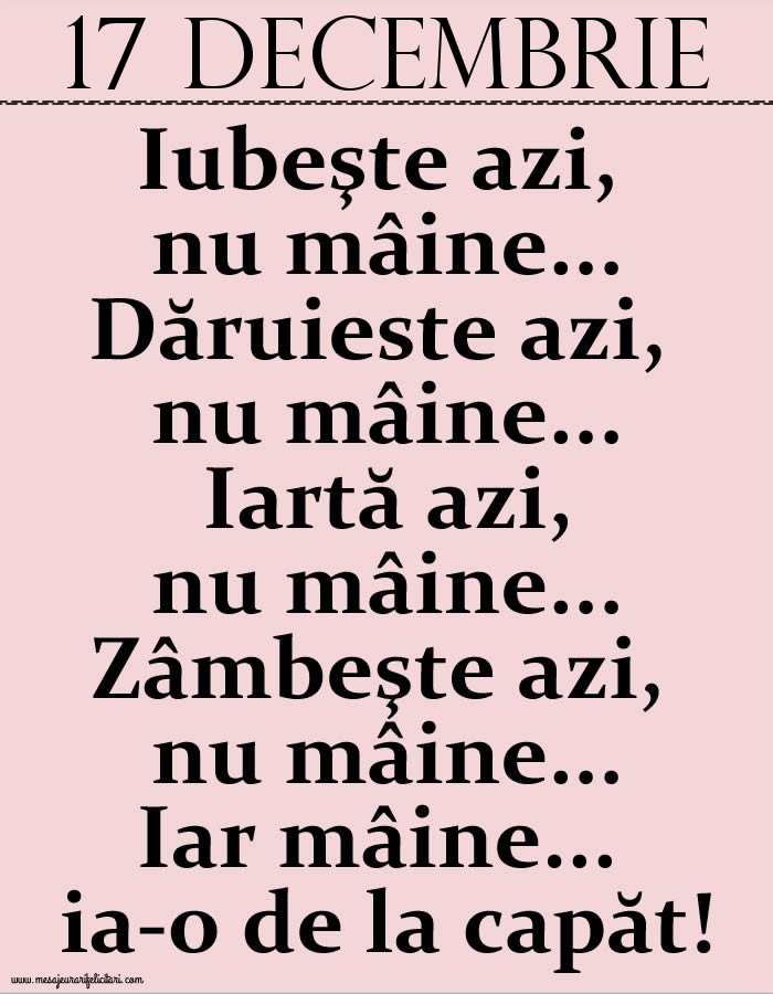 17.Decembrie Iubeşte azi, nu mâine. Dăruieste azi, nu mâine. Iartă azi, nu mâine. Zâmbeşte azi, nu mâine. Iar mâine...ia-o de la capăt!